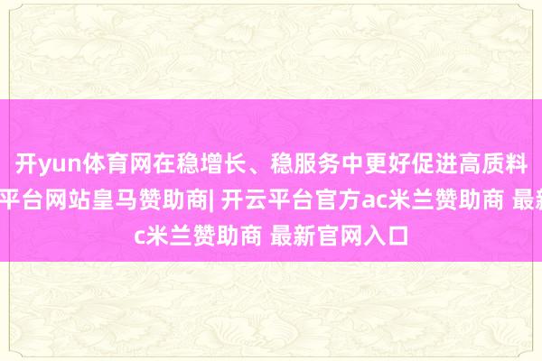 开yun体育网在稳增长、稳服务中更好促进高质料发展-开云平台网站皇马赞助商| 开云平台官方ac米兰赞助商 最新官网入口