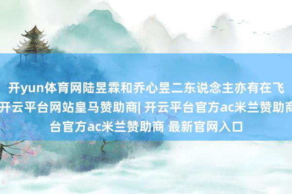 开yun体育网陆昱霖和乔心昱二东说念主亦有在飞奔职责的经历-开云平台网站皇马赞助商| 开云平台官方ac米兰赞助商 最新官网入口