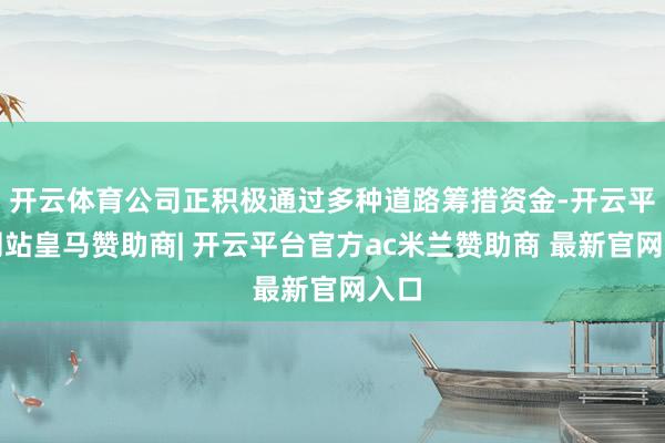 开云体育公司正积极通过多种道路筹措资金-开云平台网站皇马赞助商| 开云平台官方ac米兰赞助商 最新官网入口