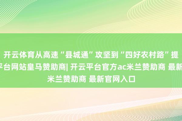 开云体育从高速“县城通”攻坚到“四好农村路”提质-开云平台网站皇马赞助商| 开云平台官方ac米兰赞助商 最新官网入口