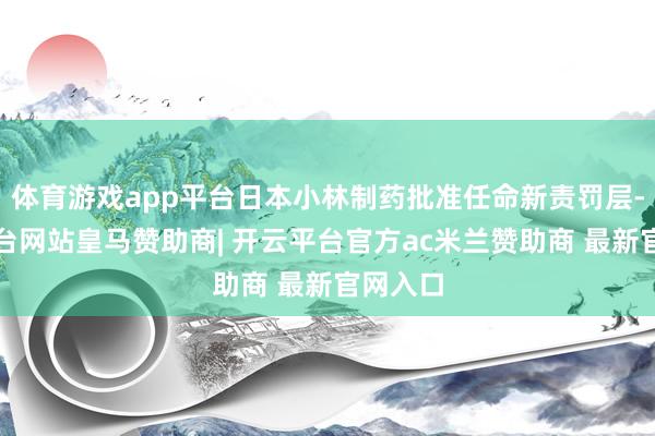 体育游戏app平台日本小林制药批准任命新责罚层-开云平台网站皇马赞助商| 开云平台官方ac米兰赞助商 最新官网入口